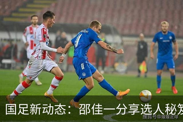 国足新动态：邵佳一分享选人秘笈，武磊或再战国家队