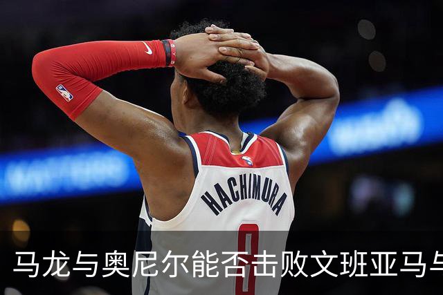 马龙与奥尼尔能否击败文班亚马与切特的组合？